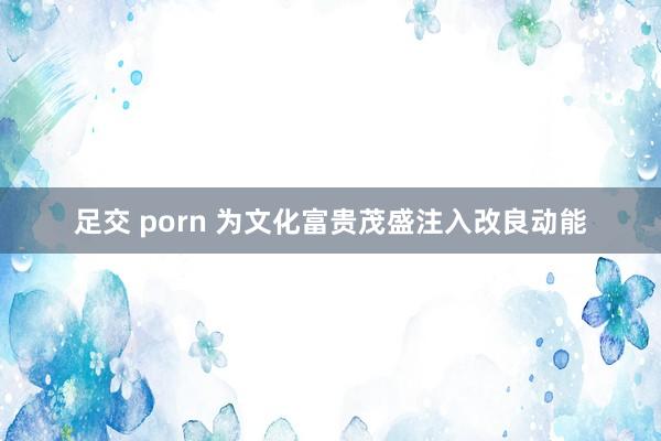 足交 porn 为文化富贵茂盛注入改良动能