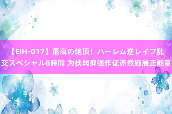 【EIH-017】最高の絶頂！ハーレム逆レイプ乱交スペシャル8時間 为扶弱抑强作证亦然施展正能量