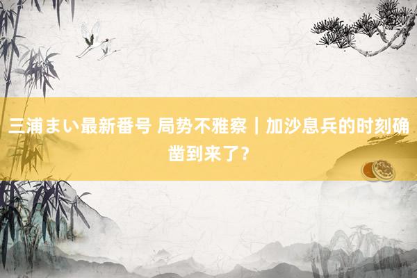 三浦まい最新番号 局势不雅察｜加沙息兵的时刻确凿到来了？