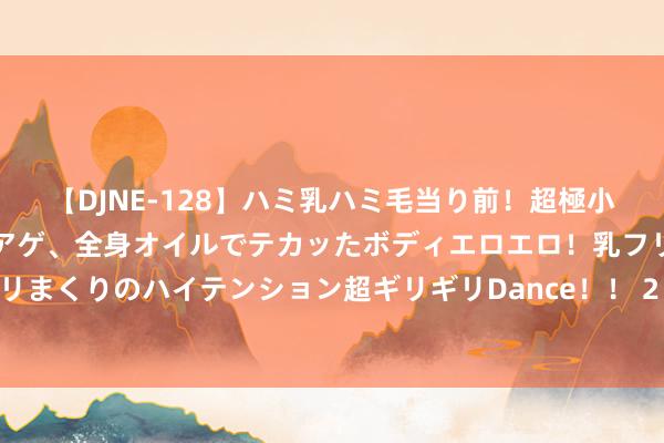 【DJNE-128】ハミ乳ハミ毛当り前！超極小ビキニでテンションアゲアゲ、全身オイルでテカッたボディエロエロ！乳フリ尻フリまくりのハイテンション超ギリギリDance！！ 2 新时间中国精神的活泼讲明注解