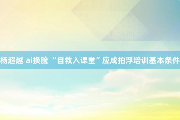 杨超越 ai换脸 “自救入课堂”应成拍浮培训基本条件