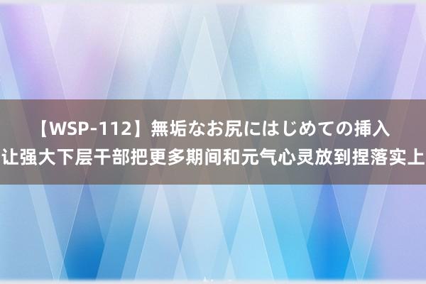 【WSP-112】無垢なお尻にはじめての挿入 让强大下层干部把更多期间和元气心灵放到捏落实上