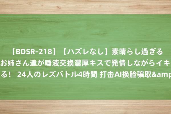 【BDSR-218】【ハズレなし】素晴らし過ぎる美女レズ。 ガチで綺麗なお姉さん達が唾液交換濃厚キスで発情しながらイキまくる！ 24人のレズバトル4時間 打击AI换脸骗取&#32;技巧力量当有更大看成