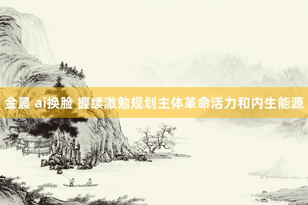 金晨 ai换脸 握续激勉规划主体革命活力和内生能源