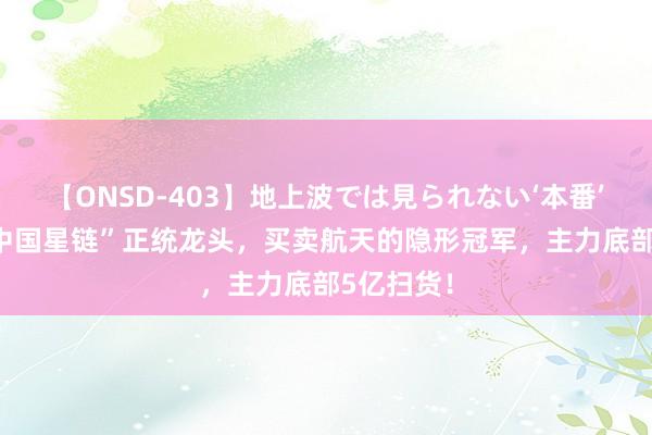 【ONSD-403】地上波では見られない‘本番’4時間 “中国星链”正统龙头，买卖航天的隐形冠军，主力底部5亿扫货！