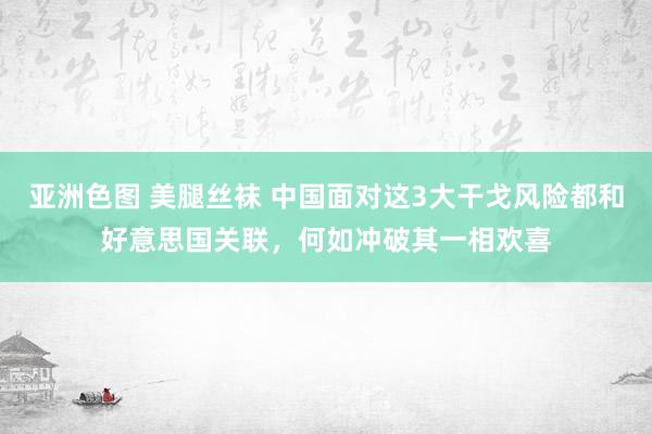 亚洲色图 美腿丝袜 中国面对这3大干戈风险都和好意思国关联，何如冲破其一相欢喜