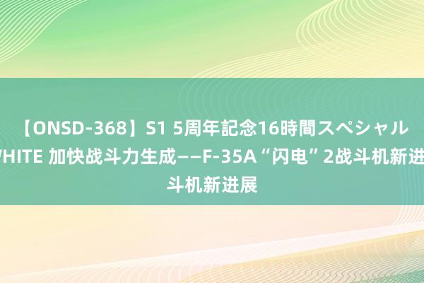 【ONSD-368】S1 5周年記念16時間スペシャル WHITE 加快战斗力生成——F-35A“闪电”2战斗机新进展