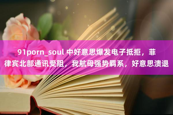 91porn_soul 中好意思爆发电子抵拒，菲律宾北部通讯受阻，我航母强势羁系，好意思溃退