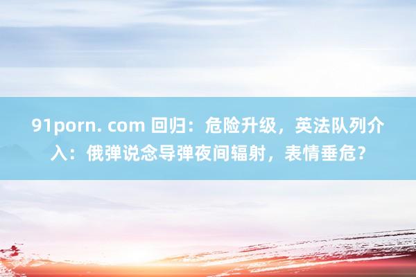 91porn. com 回归：危险升级，英法队列介入：俄弹说念导弹夜间辐射，表情垂危？