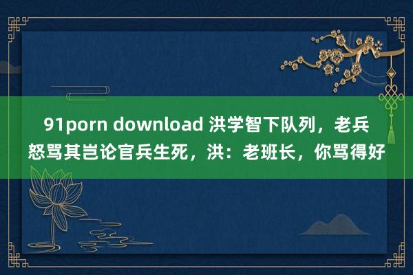 91porn download 洪学智下队列，老兵怒骂其岂论官兵生死，洪：老班长，你骂得好