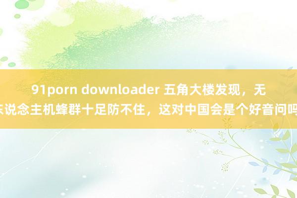 91porn downloader 五角大楼发现，无东说念主机蜂群十足防不住，这对中国会是个好音问吗？