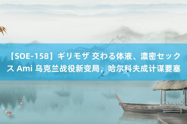 【SOE-158】ギリモザ 交わる体液、濃密セックス Ami 乌克兰战役新变局，哈尔科夫成计谋要塞