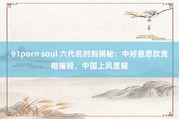 91porn soul 六代机时刻揭秘：中好意思欧竞相摧毁，中国上风显耀