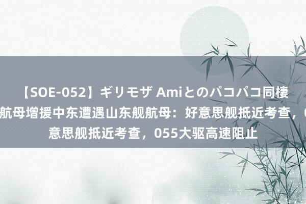 【SOE-052】ギリモザ Amiとのパコパコ同棲生活 Ami 好意思航母增援中东遭遇山东舰航母：好意思舰抵近考查，055大驱高速阻止