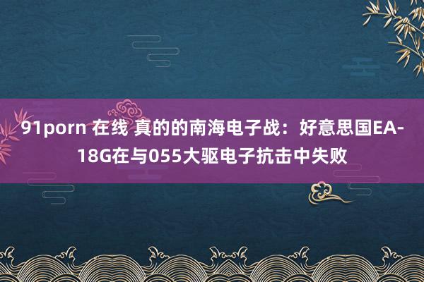 91porn 在线 真的的南海电子战：好意思国EA-18G在与055大驱电子抗击中失败