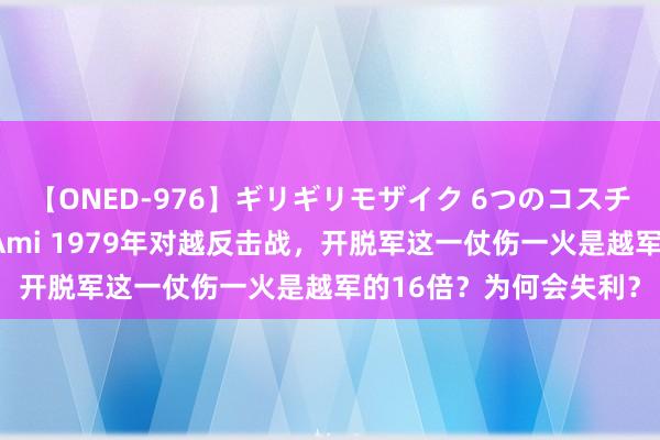 【ONED-976】ギリギリモザイク 6つのコスチュームでパコパコ！ Ami 1979年对越反击战，开脱军这一仗伤一火是越军的16倍？为何会失利？