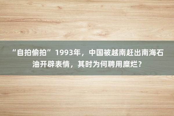 “自拍偷拍” 1993年，中国被越南赶出南海石油开辟表情，其时为何聘用糜烂？