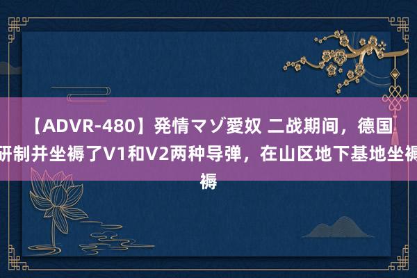 【ADVR-480】発情マゾ愛奴 二战期间，德国研制并坐褥了V1和V2两种导弹，在山区地下基地坐褥