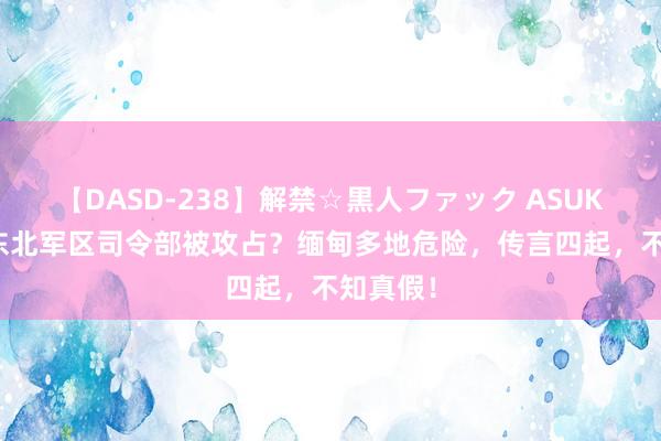 【DASD-238】解禁☆黒人ファック ASUKA 腊戌东北军区司令部被攻占？缅甸多地危险，传言四起，不知真假！