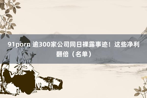 91porn 逾300家公司同日裸露事迹！这些净利翻倍（名单）