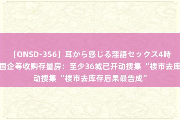 【ONSD-356】耳から感じる淫語セックス4時間 超80城解救国企等收购存量房：至少36城已开动搜集 “楼市去库存后果最告成”