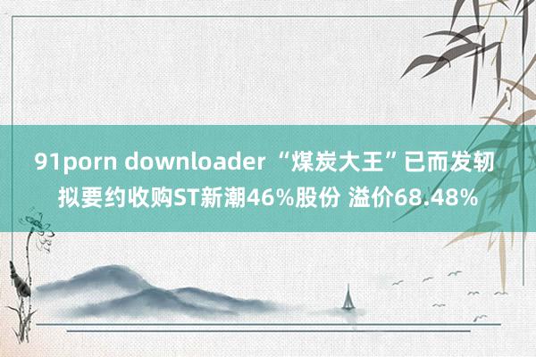 91porn downloader “煤炭大王”已而发轫 拟要约收购ST新潮46%股份 溢价68.48%