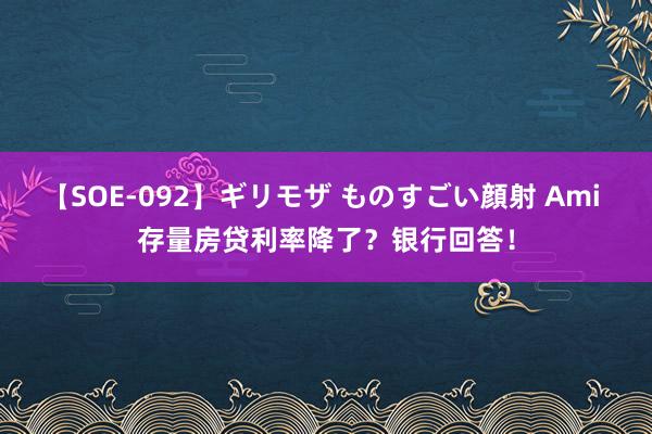 【SOE-092】ギリモザ ものすごい顔射 Ami 存量房贷利率降了？银行回答！