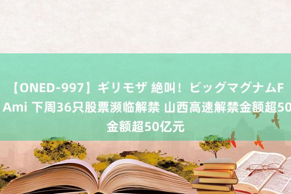 【ONED-997】ギリモザ 絶叫！ビッグマグナムFUCK Ami 下周36只股票濒临解禁 山西高速解禁金额超50亿元