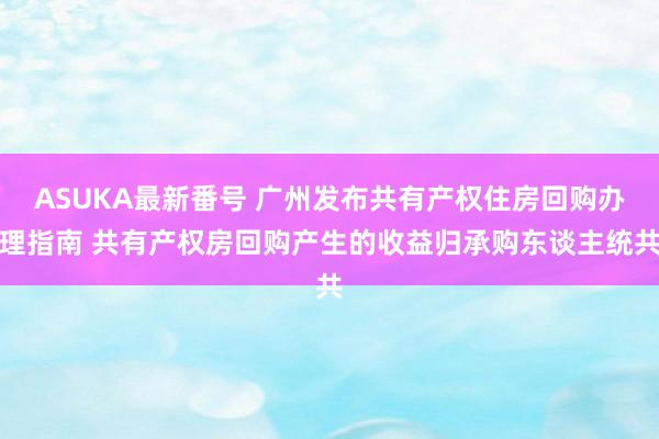 ASUKA最新番号 广州发布共有产权住房回购办理指南 共有产权房回购产生的收益归承购东谈主统共