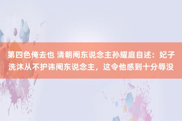 第四色俺去也 清朝阉东说念主孙耀庭自述：妃子洗沐从不护讳阉东说念主，这令他感到十分辱没