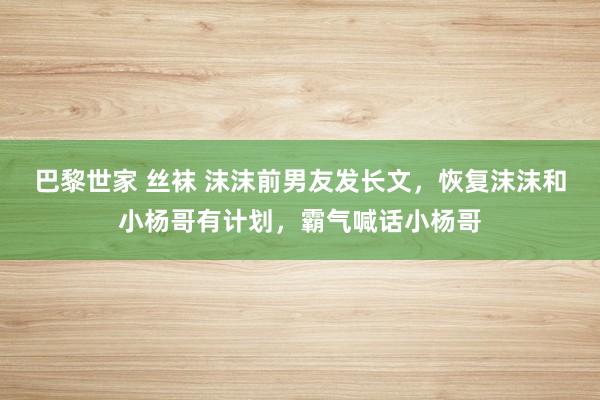 巴黎世家 丝袜 沫沫前男友发长文，恢复沫沫和小杨哥有计划，霸气喊话小杨哥