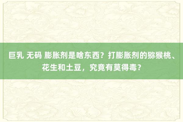 巨乳 无码 膨胀剂是啥东西？打膨胀剂的猕猴桃、花生和土豆，究竟有莫得毒？