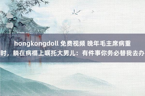 hongkongdoll 免费视频 晚年毛主席病重时，躺在病榻上嘱托大男儿：有件事你务必替我去办