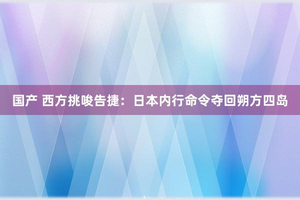 国产 西方挑唆告捷：日本内行命令夺回朔方四岛