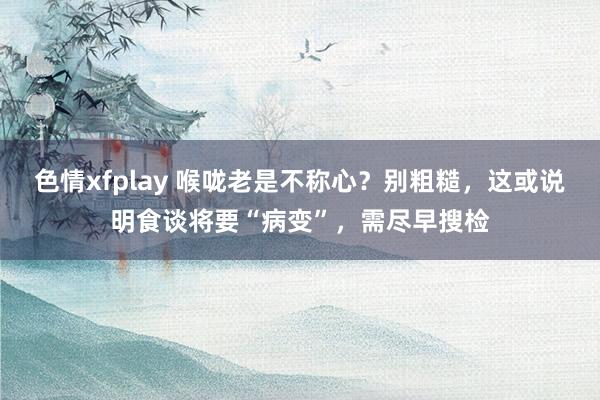 色情xfplay 喉咙老是不称心？别粗糙，这或说明食谈将要“病变”，需尽早搜检