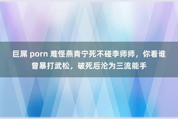 巨屌 porn 难怪燕青宁死不碰李师师，你看谁曾暴打武松，破死后沦为三流能手