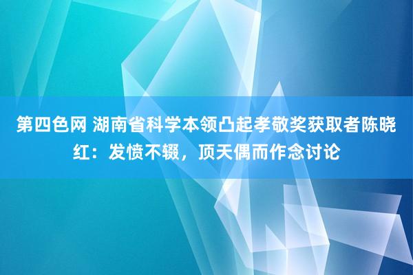 第四色网 湖南省科学本领凸起孝敬奖获取者陈晓红：发愤不辍，顶天偶而作念讨论