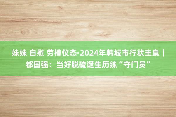 妹妹 自慰 劳模仪态·2024年韩城市行状圭臬｜都国强：当好脱硫诞生历练“守门员”