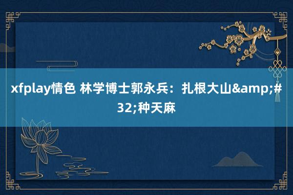 xfplay情色 林学博士郭永兵：扎根大山&#32;种天麻