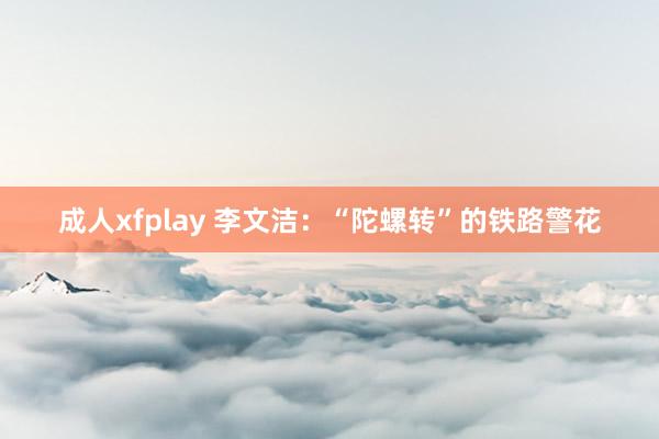 成人xfplay 李文洁：“陀螺转”的铁路警花