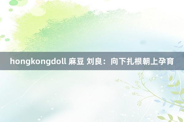 hongkongdoll 麻豆 刘良：向下扎根朝上孕育