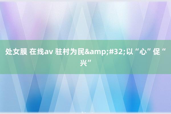 处女膜 在线av 驻村为民&#32;以“心”促“兴”