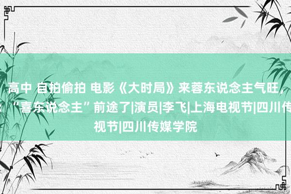 高中 自拍偷拍 电影《大时局》来蓉东说念主气旺，王天放：“喜东说念主”前途了|演员|李飞|上海电视节|四川传媒学院