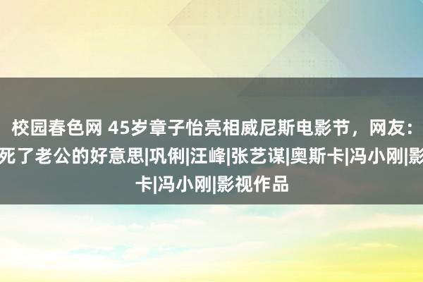 校园春色网 45岁章子怡亮相威尼斯电影节，网友：有一种死了老公的好意思|巩俐|汪峰|张艺谋|奥斯卡|冯小刚|影视作品