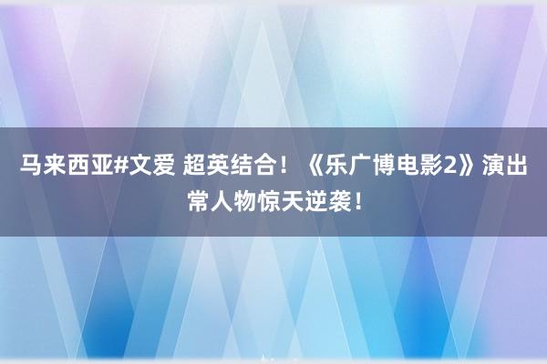 马来西亚#文爱 超英结合！《乐广博电影2》演出常人物惊天逆袭！