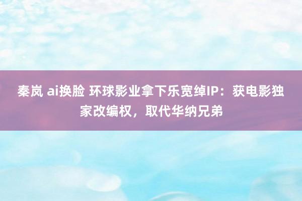 秦岚 ai换脸 环球影业拿下乐宽绰IP：获电影独家改编权，取代华纳兄弟