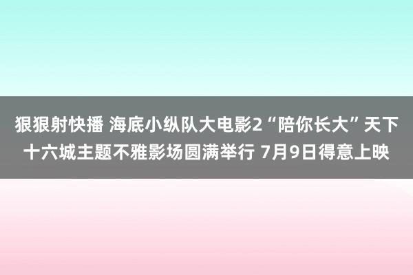 狠狠射快播 海底小纵队大电影2“陪你长大”天下十六城主题不雅影场圆满举行 7月9日得意上映