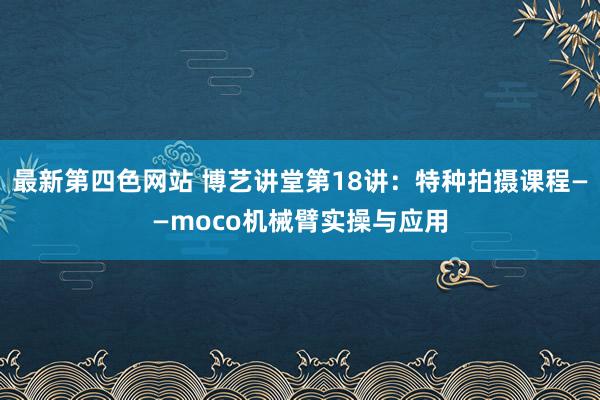 最新第四色网站 博艺讲堂第18讲：特种拍摄课程——moco机械臂实操与应用