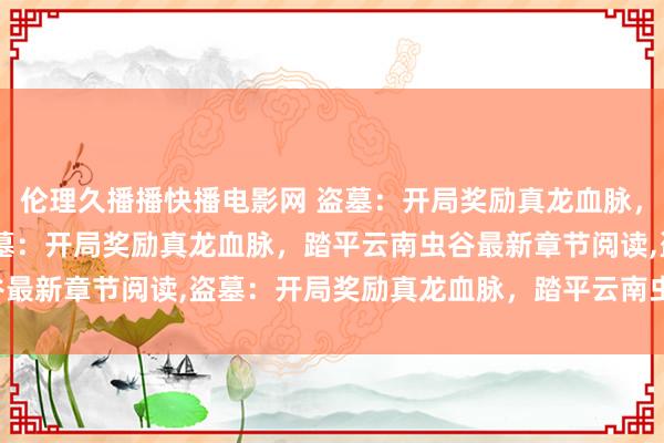 伦理久播播快播电影网 盗墓：开局奖励真龙血脉，踏平云南虫谷无弹窗,盗墓：开局奖励真龙血脉，踏平云南虫谷最新章节阅读,盗墓：开局奖励真龙血脉，踏平云南虫谷txt全集