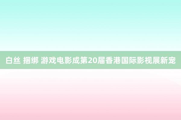 白丝 捆绑 游戏电影成第20届香港国际影视展新宠